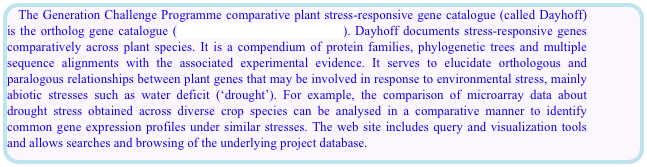 The Generation Challenge Programme comparative plant stress-responsive gene catalogue (called Dayhoff) is the ortholog gene catalogue (http://dayhoff.generationcp.org/). Dayhoff documents stress-responsive genes comparatively across plant species. It is a compendium of protein families, phylogenetic trees and multiple sequence alignments with the associated experimental evidence. It serves to elucidate orthologous and paralogous relationships between plant genes that may be involved in response to environmental stress, mainly abiotic stresses such as water deficit (‘drought’). For example, the comparison of microarray data about drought stress obtained across diverse crop species can be analysed in a comparative manner to identify common gene expression profiles under similar stresses. The web site includes query and visualization tools and allows searches and browsing of the underlying project database.