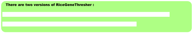 There are two versions of RiceGeneThresher :

Click here to use RiceGeneThresherVersion 2.0 (Java-based System , the last updated)

Clicke here to use RiceGeneThresher Version 1.0 (Perl-based System)